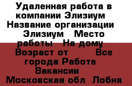 Удаленная работа в компании Элизиум › Название организации ­ Элизиум › Место работы ­ На дому › Возраст от ­ 16 - Все города Работа » Вакансии   . Московская обл.,Лобня г.